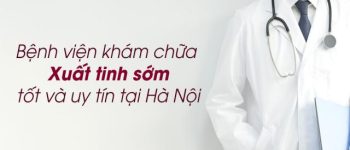 6 Bệnh viện khám chữa Xuất tinh sớm tốt và uy tín tại Hà Nội